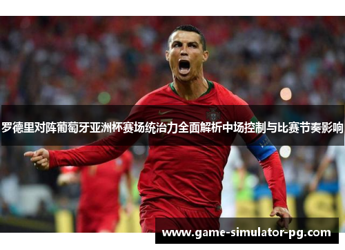 罗德里对阵葡萄牙亚洲杯赛场统治力全面解析中场控制与比赛节奏影响