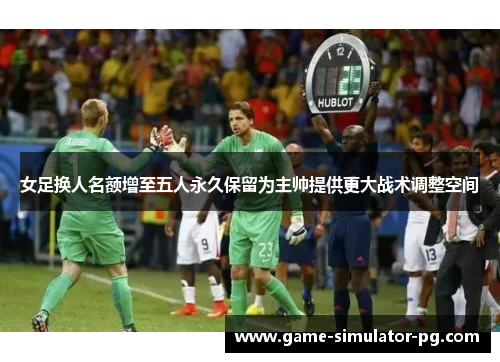 女足换人名额增至五人永久保留为主帅提供更大战术调整空间 女足换人名额增至五人永久保留为主帅提供更大战术调整空间