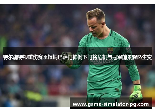 特尔施特根重伤赛季报销巴萨门神倒下门将危机与冠军前景骤然生变
