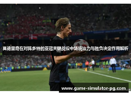 莫德里奇在对阵多特的亚冠关键战役中场统治力与胜负决定作用解析