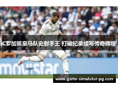 C罗加冕皇马队史射手王 打破纪录续写传奇辉煌