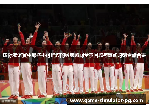 国际友谊赛中那些不可错过的经典瞬间全景回顾与感动时刻盘点合集